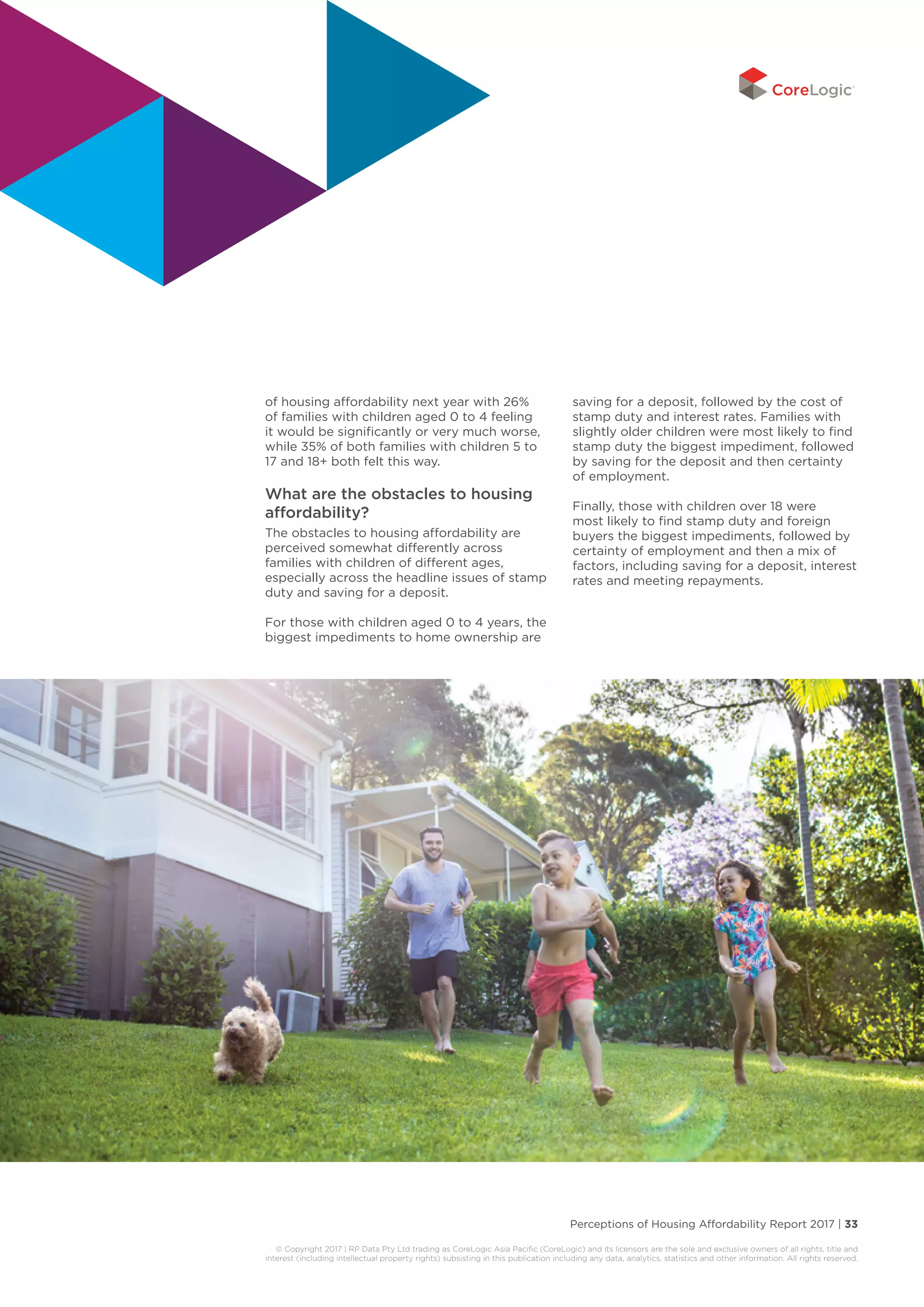 Perceptions of Housing Affordability Report 2017 | 33
© Copyright 2017 | RP Data Pty Ltd trading as CoreLogic Asia Pacific (CoreLogic) and its licensors are the sole and exclusive owners of all rights, title and
interest (including intellectual property rights) subsisting in this publication including any data, analytics, statistics and other information. All rights reserved.
of housing affordability next year with 26%
of families with children aged 0 to 4 feeling
it would be significantly or very much worse,
while 35% of both families with children 5 to
17 and 18+ both felt this way.
What are the obstacles to housing
affordability?
The obstacles to housing affordability are
perceived somewhat differently across
families with children of different ages,
especially across the headline issues of stamp
duty and saving for a deposit.
For those with children aged 0 to 4 years, the
biggest impediments to home ownership are
saving for a deposit, followed by the cost of
stamp duty and interest rates. Families with
slightly older children were most likely to find
stamp duty the biggest impediment, followed
by saving for the deposit and then certainty
of employment.
Finally, those with children over 18 were
most likely to find stamp duty and foreign
buyers the biggest impediments, followed by
certainty of employment and then a mix of
factors, including saving for a deposit, interest
rates and meeting repayments.
 