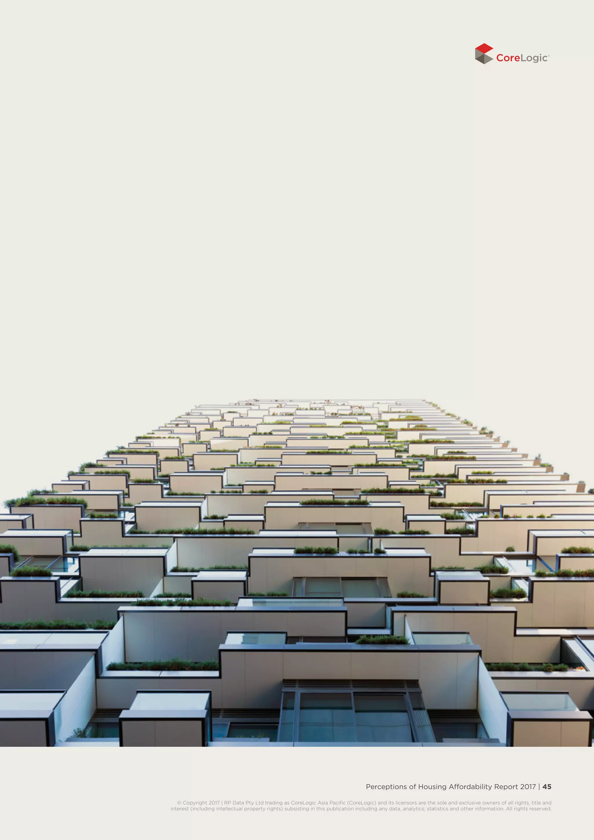 Perceptions of Housing Affordability Report 2017 | 45
© Copyright 2017 | RP Data Pty Ltd trading as CoreLogic Asia Pacific (CoreLogic) and its licensors are the sole and exclusive owners of all rights, title and
interest (including intellectual property rights) subsisting in this publication including any data, analytics, statistics and other information. All rights reserved.
 