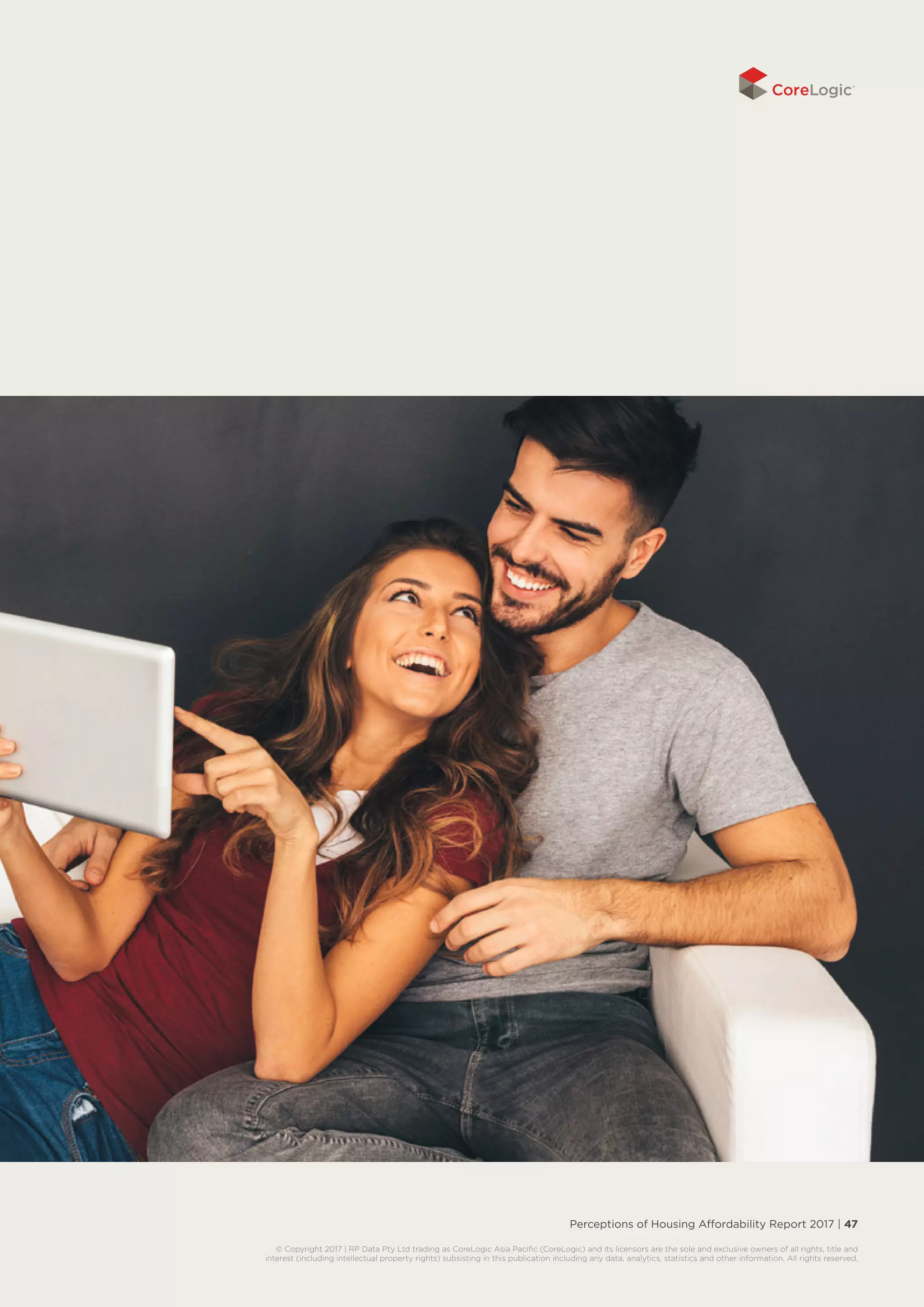 Perceptions of Housing Affordability Report 2017 | 47
© Copyright 2017 | RP Data Pty Ltd trading as CoreLogic Asia Pacific (CoreLogic) and its licensors are the sole and exclusive owners of all rights, title and
interest (including intellectual property rights) subsisting in this publication including any data, analytics, statistics and other information. All rights reserved.
 