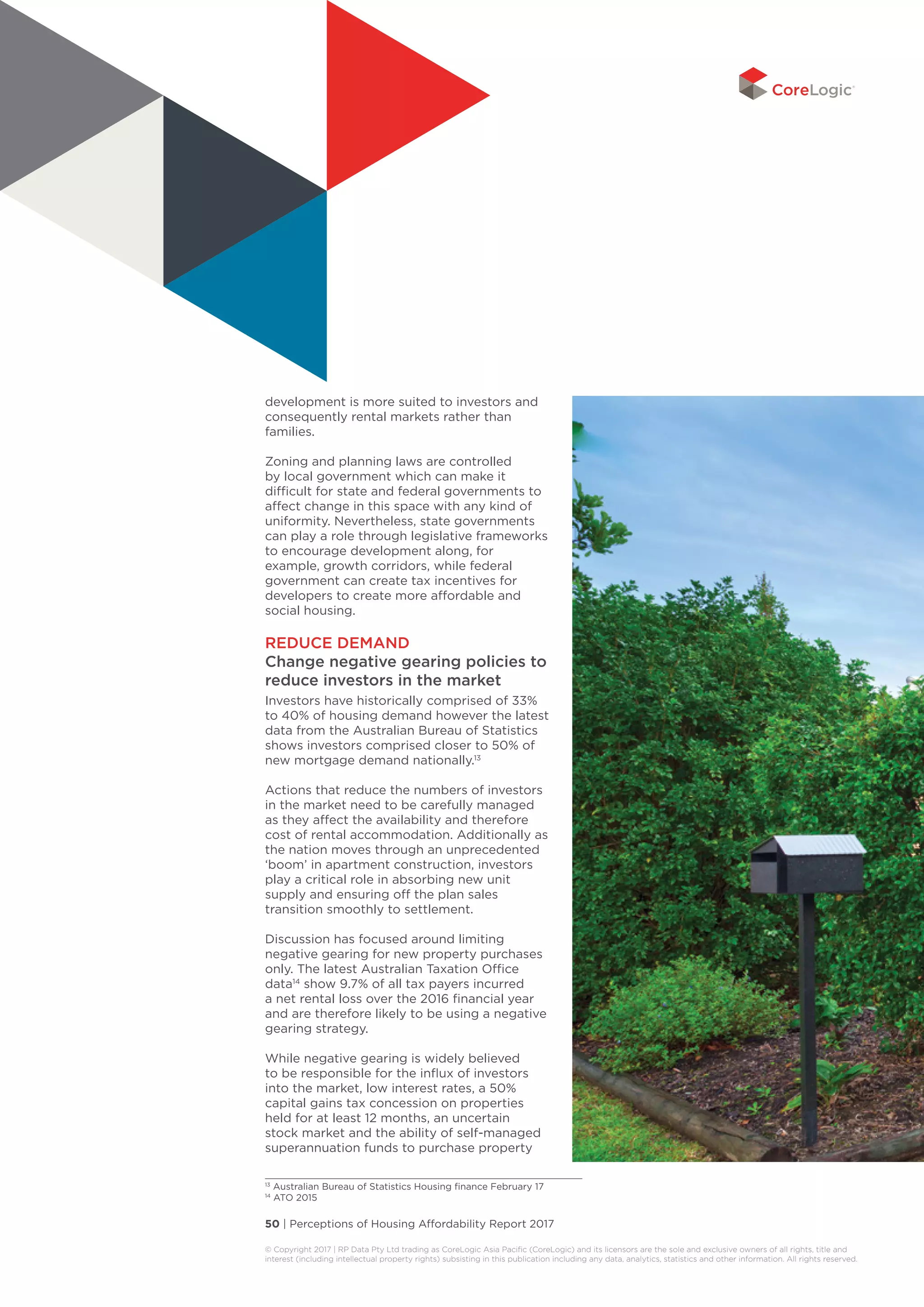 50 | Perceptions of Housing Affordability Report 2017
© Copyright 2017 | RP Data Pty Ltd trading as CoreLogic Asia Pacific (CoreLogic) and its licensors are the sole and exclusive owners of all rights, title and
interest (including intellectual property rights) subsisting in this publication including any data, analytics, statistics and other information. All rights reserved. 
development is more suited to investors and
consequently rental markets rather than
families.
Zoning and planning laws are controlled
by local government which can make it
difficult for state and federal governments to
affect change in this space with any kind of
uniformity. Nevertheless, state governments
can play a role through legislative frameworks
to encourage development along, for
example, growth corridors, while federal
government can create tax incentives for
developers to create more affordable and
social housing.
REDUCE DEMAND
Change negative gearing policies to
reduce investors in the market
Investors have historically comprised of 33%
to 40% of housing demand however the latest
data from the Australian Bureau of Statistics
shows investors comprised closer to 50% of
new mortgage demand nationally.13
Actions that reduce the numbers of investors
in the market need to be carefully managed
as they affect the availability and therefore
cost of rental accommodation. Additionally as
the nation moves through an unprecedented
‘boom’ in apartment construction, investors
play a critical role in absorbing new unit
supply and ensuring off the plan sales
transition smoothly to settlement.
Discussion has focused around limiting
negative gearing for new property purchases
only. The latest Australian Taxation Office
data14
show 9.7% of all tax payers incurred
a net rental loss over the 2016 financial year
and are therefore likely to be using a negative
gearing strategy.
While negative gearing is widely believed
to be responsible for the influx of investors
into the market, low interest rates, a 50%
capital gains tax concession on properties
held for at least 12 months, an uncertain
stock market and the ability of self-managed
superannuation funds to purchase property
13
Australian Bureau of Statistics Housing finance February 17
14
ATO 2015
 