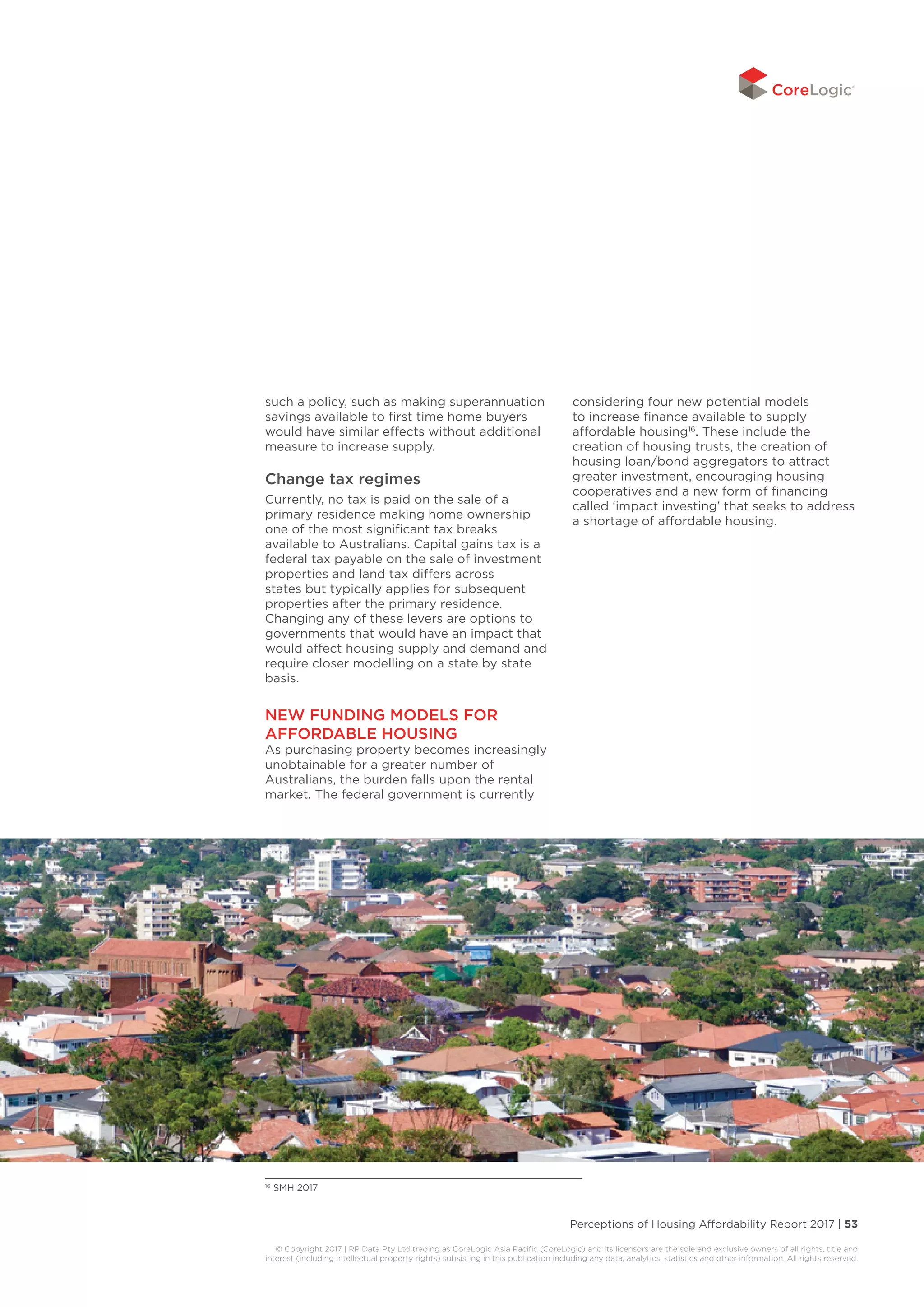 Perceptions of Housing Affordability Report 2017 | 53
© Copyright 2017 | RP Data Pty Ltd trading as CoreLogic Asia Pacific (CoreLogic) and its licensors are the sole and exclusive owners of all rights, title and
interest (including intellectual property rights) subsisting in this publication including any data, analytics, statistics and other information. All rights reserved.
such a policy, such as making superannuation
savings available to first time home buyers
would have similar effects without additional
measure to increase supply.
Change tax regimes
Currently, no tax is paid on the sale of a
primary residence making home ownership
one of the most significant tax breaks
available to Australians. Capital gains tax is a
federal tax payable on the sale of investment
properties and land tax differs across
states but typically applies for subsequent
properties after the primary residence.
Changing any of these levers are options to
governments that would have an impact that
would affect housing supply and demand and
require closer modelling on a state by state
basis.
NEW FUNDING MODELS FOR
AFFORDABLE HOUSING
As purchasing property becomes increasingly
unobtainable for a greater number of
Australians, the burden falls upon the rental
market. The federal government is currently
considering four new potential models
to increase finance available to supply
affordable housing16
. These include the
creation of housing trusts, the creation of
housing loan/bond aggregators to attract
greater investment, encouraging housing
cooperatives and a new form of financing
called ‘impact investing’ that seeks to address
a shortage of affordable housing.
16
SMH 2017
 