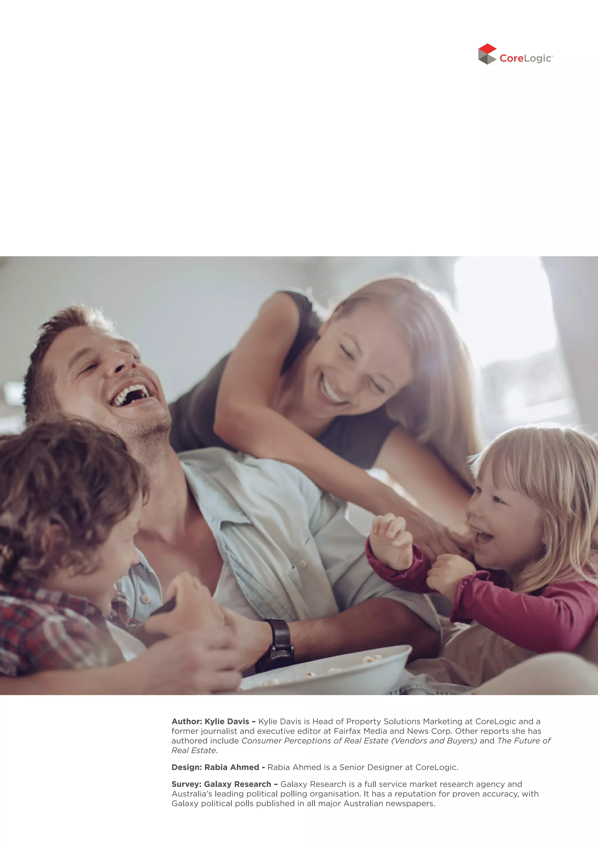 Author: Kylie Davis – Kylie Davis is Head of Property Solutions Marketing at CoreLogic and a
former journalist and executive editor at Fairfax Media and News Corp. Other reports she has
authored include Consumer Perceptions of Real Estate (Vendors and Buyers) and The Future of
Real Estate.
Design: Rabia Ahmed - Rabia Ahmed is a Senior Designer at CoreLogic.
Survey: Galaxy Research – Galaxy Research is a full service market research agency and
Australia’s leading political polling organisation. It has a reputation for proven accuracy, with
Galaxy political polls published in all major Australian newspapers.
 