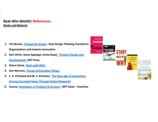 Real‐Win‐Worth| References
Books and Material
1. Tim Brown, ‘Change By Design’‐ How Design Thinking Transforms 
Organizations and Inspires Innovation. 
2. Karl Ulrich, Steve Eppinger, Anita Goyal,  ‘Product Design and 
Development’, MIT Press. 
3. Simon Sinek, ‘Start with Why’.
4. Don Norman, ‘Design of Everyday Things’.
5. C. K. Prahalad and M. S. Krishnan, ‘The New Age of Innovation: 
Driving Cocreated Value Through Global Networks’
6. Course: Innovation in Products & Services : MIT Sloan – Emeritus
ViewpublicationstatsViewpublicationstats
 