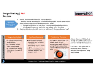 Arriving at Needs Statements
Design Thinking | Real
Case Study
Insights into Customer Need lead to great products!
Identifying 
Customer Need 
is Real?
1. Market Analysis and Competitor Feature Analysis: 
Search in Market & Competitor Product information will provide deep insights
2. How customers are using it? Do customers see value?
1. Using a combination of interviews, customer visit based observations, 
checking with Business, Marketing and Sales or other Functions.
3. Are there latent needs which were never addressed? Have we observed any?
Insights from Analysis
• 1. 9/10 thermostats not 
programmed
• 2. Customers found 
them too complex
• 3. Programming would 
have saved money and 
energy
From Needs Statements
•The installation is simple
• 1 minute to fix the device 
on to wall.
• Do settings by just a simple 
turn.
•!. The thermostat learns from 
customer behaviour and 
programs itself.
Nest Learning Thermostat
• Install Nest Thermostat, turn 
up and down to your 
temperature needs. It learns 
your preferences over two 
weeks and creates a program 
itself.
Mission Statement (Objective) –
Identify Target Market/Customer 
base and identify Demographics.
It includes a little green leaf on 
the display when entering a 
temperature range most likely 
saves money.
 