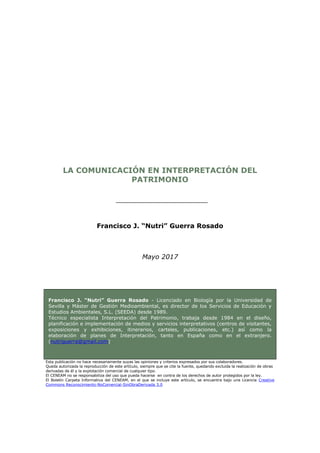 LA COMUNICACIÓN EN INTERPRETACIÓN DEL
PATRIMONIO
Francisco J. “Nutri” Guerra Rosado
Mayo 2017
Francisco J. “Nutri” Guerra Rosado - Licenciado en Biología por la Universidad de
Sevilla y Máster de Gestión Medioambiental, es director de los Servicios de Educación y
Estudios Ambientales, S.L. (SEEDA) desde 1989.
Técnico especialista Interpretación del Patrimonio, trabaja desde 1984 en el diseño,
planificación e implementación de medios y servicios interpretativos (centros de visitantes,
exposiciones y exhibiciones, itinerarios, carteles, publicaciones, etc.) así como la
elaboración de planes de Interpretación, tanto en España como en el extranjero.
(nutriguerra@gmail.com)
Esta publicación no hace necesariamente suyas las opiniones y criterios expresados por sus colaboradores.
Queda autorizada la reproducción de este artículo, siempre que se cite la fuente, quedando excluida la realización de obras
derivadas de él y la explotación comercial de cualquier tipo.
El CENEAM no se responsabiliza del uso que pueda hacerse en contra de los derechos de autor protegidos por la ley.
El Boletín Carpeta Informativa del CENEAM, en el que se incluye este artículo, se encuentra bajo una Licencia Creative
Commons Reconocimiento-NoComercial-SinObraDerivada 3.0
 