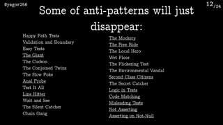 /24@yegor256 12
Some of anti-patterns will just
disappear:
Happy Path Tests
Validation and Boundary
Easy Tests
The Giant
The Cuckoo
The Conjoined Twins
The Slow Poke
Anal Probe
Test It All
Line Hitter
Wait and See
The Silent Catcher
Chain Gang
The Mockery
The Free Ride
The Local Hero
Wet Floor
The Flickering Test
The Environmental Vandal
Second Class Citizens
The Secret Catcher
Logic in Tests
Code Matching
Misleading Tests
Not Asserting
Asserting on Not-Null
 