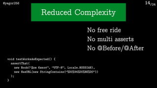 /24@yegor256
Reduced Complexity
14
void testWorksAsExpected() {
assertThat(
new Book(“Дон Кихот”, “UTF-8”, Locale.RUSSIAN),
new HasURL(new StringContains(“%D0%94%D0%BE%D0”))
);
}
No free ride
No multi asserts
No @Before/@After
 