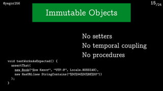 /24@yegor256
Immutable Objects
15
void testWorksAsExpected() {
assertThat(
new Book(“Дон Кихот”, “UTF-8”, Locale.RUSSIAN),
new HasURL(new StringContains(“%D0%94%D0%BE%D0”))
);
}
No setters
No temporal coupling
No procedures
 