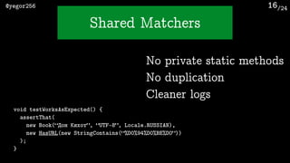 /24@yegor256
Shared Matchers
16
void testWorksAsExpected() {
assertThat(
new Book(“Дон Кихот”, “UTF-8”, Locale.RUSSIAN),
new HasURL(new StringContains(“%D0%94%D0%BE%D0”))
);
}
No private static methods
No duplication
Cleaner logs
 