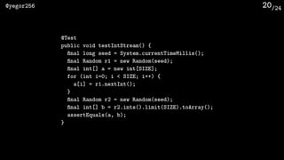 /24@yegor256 20
@Test
public void testIntStream() {
ﬁnal long seed = System.currentTimeMillis();
ﬁnal Random r1 = new Random(seed);
ﬁnal int[] a = new int[SIZE];
for (int i=0; i < SIZE; i++) {
a[i] = r1.nextInt();
}
ﬁnal Random r2 = new Random(seed);
ﬁnal int[] b = r2.ints().limit(SIZE).toArray();
assertEquals(a, b);
}
 