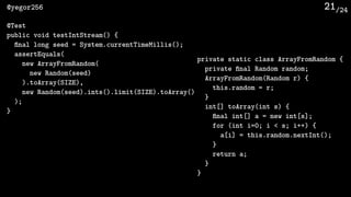 /24@yegor256 21
private static class ArrayFromRandom {
private ﬁnal Random random;
ArrayFromRandom(Random r) {
this.random = r;
}
int[] toArray(int s) {
ﬁnal int[] a = new int[s];
for (int i=0; i < s; i++) {
a[i] = this.random.nextInt();
}
return a;
}
}
@Test
public void testIntStream() {
ﬁnal long seed = System.currentTimeMillis();
assertEquals(
new ArrayFromRandom(
new Random(seed)
).toArray(SIZE),
new Random(seed).ints().limit(SIZE).toArray()
);
}
 