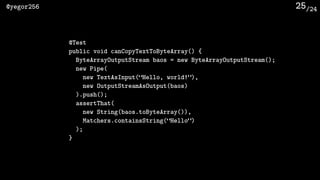 /24@yegor256 25
@Test
public void canCopyTextToByteArray() {
ByteArrayOutputStream baos = new ByteArrayOutputStream();
new Pipe(
new TextAsInput(“Hello, world!”),
new OutputStreamAsOutput(baos)
).push();
assertThat(
new String(baos.toByteArray()),
Matchers.containsString(“Hello”)
);
}
 