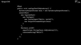 /24@yegor256 27
@Test
public void canCopyTextToByteArray() {
ByteArrayOutputStream baos = new ByteArrayOutputStream();
assertThat(
new InputAsText(
new TeeInput(
new TextAsInput(“Hello, world!”),
new OutputStreamAsOutput(baos)
)
),
Matchers.allOf(
equalTo(new String(baos.toByteArray())),
containsString(“Hello”)
)
);
}
 