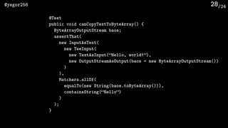 /24@yegor256 28
@Test
public void canCopyTextToByteArray() {
ByteArrayOutputStream baos;
assertThat(
new InputAsText(
new TeeInput(
new TextAsInput(“Hello, world!”),
new OutputStreamAsOutput(baos = new ByteArrayOutputStream())
)
),
Matchers.allOf(
equalTo(new String(baos.toByteArray())),
containsString(“Hello”)
)
);
}
 