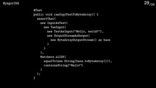 /24@yegor256 29
@Test
public void canCopyTextToByteArray() {
assertThat(
new InputAsText(
new TeeInput(
new TextAsInput(“Hello, world!”),
new OutputStreamAsOutput(
new ByteArrayOutputStream() as baos
)
)
),
Matchers.allOf(
equalTo(new String(baos.toByteArray())),
containsString(“Hello”)
)
);
}
 