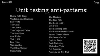 /24@yegor256 4
Unit testing anti-patterns:
Happy Path Tests
Validation and Boundary
Easy Tests
The Giant
The Cuckoo
The Conjoined Twins
The Slow Poke
Anal Probe
Test It All
Line Hitter
Wait and See
The Silent Catcher
Chain Gang
The Mockery
The Free Ride
The Local Hero
Wet Floor
The Flickering Test
The Environmental Vandal
Second Class Citizens
The Secret Catcher
Logic in Tests
Code Matching
Misleading Tests
Not Asserting
Asserting on Not-Null
 