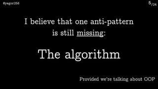 /24@yegor256 5
I believe that one anti-pattern 
is still missing:
The algorithm
Provided we’re talking about OOP
 
