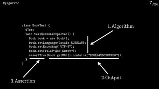 /24@yegor256 7
class BookTest {
@Test
void testWorksAsExpected() {
Book book = new Book();
book.setLanguage(Locale.RUSSIAN);
book.setEncoding(“UTF-8”);
book.setTitle(“Дон Кихот”);
assertTrue(book.getURL().contains(“%D0%94%D0%BE%D0”));
}
}
1.Algorithm
2.Output
3.Assertion
 