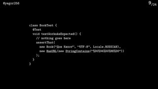 /24@yegor256 9
class BookTest {
@Test
void testWorksAsExpected() {
// nothing goes here
assertThat(
new Book(“Дон Кихот”, “UTF-8”, Locale.RUSSIAN),
new HasURL(new StringContains(“%D0%94%D0%BE%D0”))
);
}
}
 