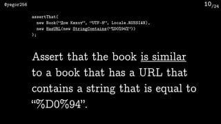 /24@yegor256 10
Assert that the book is similar
to a book that has a URL that
contains a string that is equal to
“%D0%94”.
assertThat(
new Book(“Дон Кихот”, “UTF-8”, Locale.RUSSIAN),
new HasURL(new StringContains(“%D0%94%”))
);
 