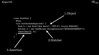 /24@yegor256 18
class BookTest {
@Test
void testWorksAsExpected() {
Book b = new Book(“Дон Кихот”, “UTF-8”, Locale.RUSSIAN);
Matcher m = new HasURL(new StringContains(“%D0%94%D0%BE%D0”));
assertThat(b, m);
}
}
1.Object
2.Matcher
3.Assertion
 