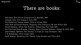 /24@yegor256 3
There are books:
Kent Beck, Test-Driven Development by Example, 2000.
Johannes Link, Unit testing in Java, 2003.
Ted Husted and Vincent Massol, JUnit in Action, 2003.
Andy Hunt and David Thomas, Pragmatic Unit Testing in C# with NUnit, 2003.
Gerard Meszaros, XUnit Test Patterns: Refactoring Test Code, 2007.
Nat Pryce and Steve Freeman, Growing Object-Oriented Software: Guided by Tests, 2009.
Lasse Koskela, Eﬀective Unit Testing: A Guide for Java Developers, 2013.
J. B. Rainsberger, JUnit recipes, 2014.
Sujoy Acharya, Mastering Unit Testing Using Mockito and JUnit, 2014.
 