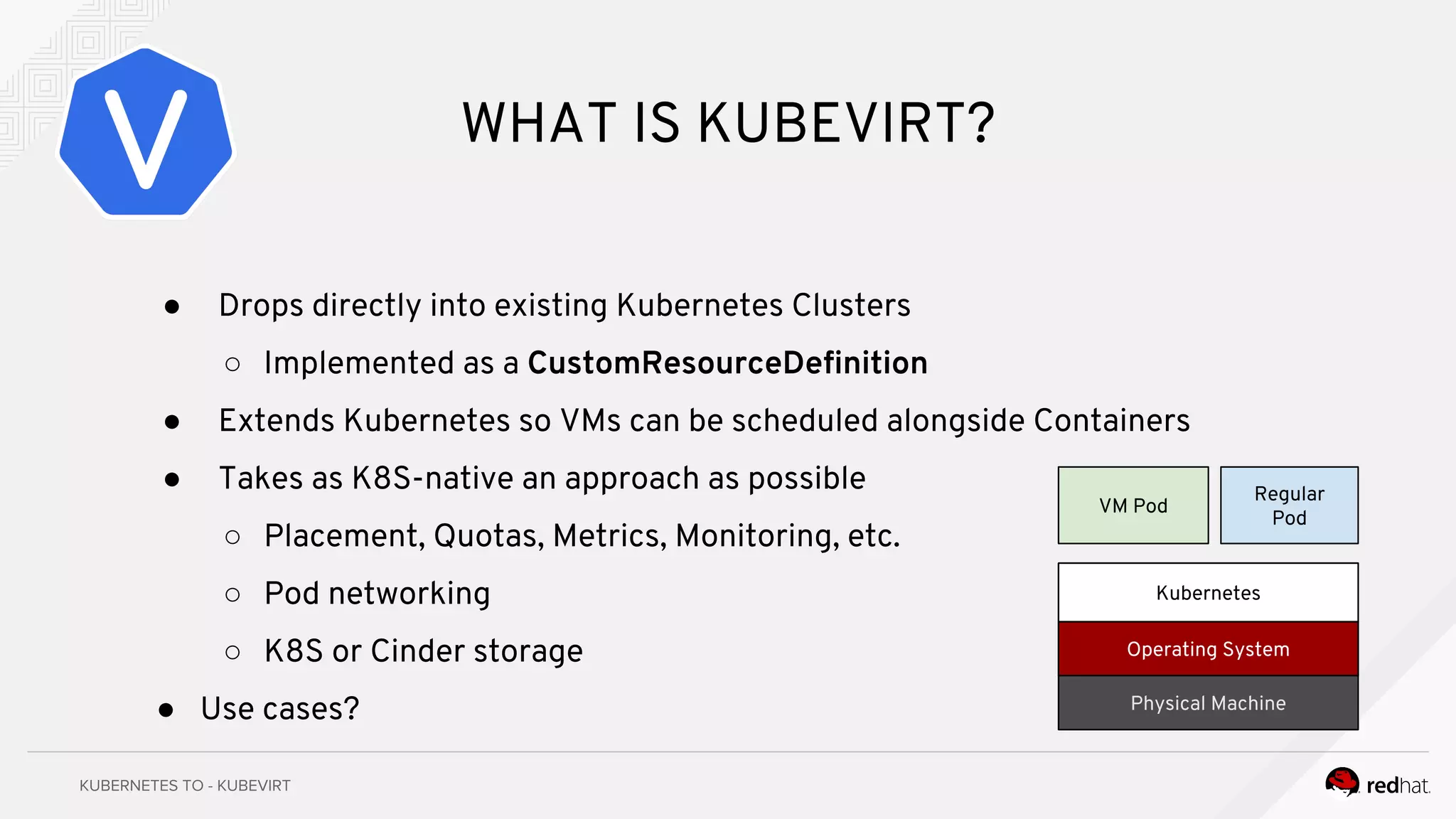 WHAT IS KUBEVIRT?
● Drops directly into existing Kubernetes Clusters
○ Implemented as a CustomResourceDefinition
● Extends Kubernetes so VMs can be scheduled alongside Containers
● Takes as K8S-native an approach as possible
○ Placement, Quotas, Metrics, Monitoring, etc.
○ Pod networking
○ K8S or Cinder storage
● Use cases?
Operating System
Kubernetes
Physical Machine
VM Pod
Regular
Pod
 