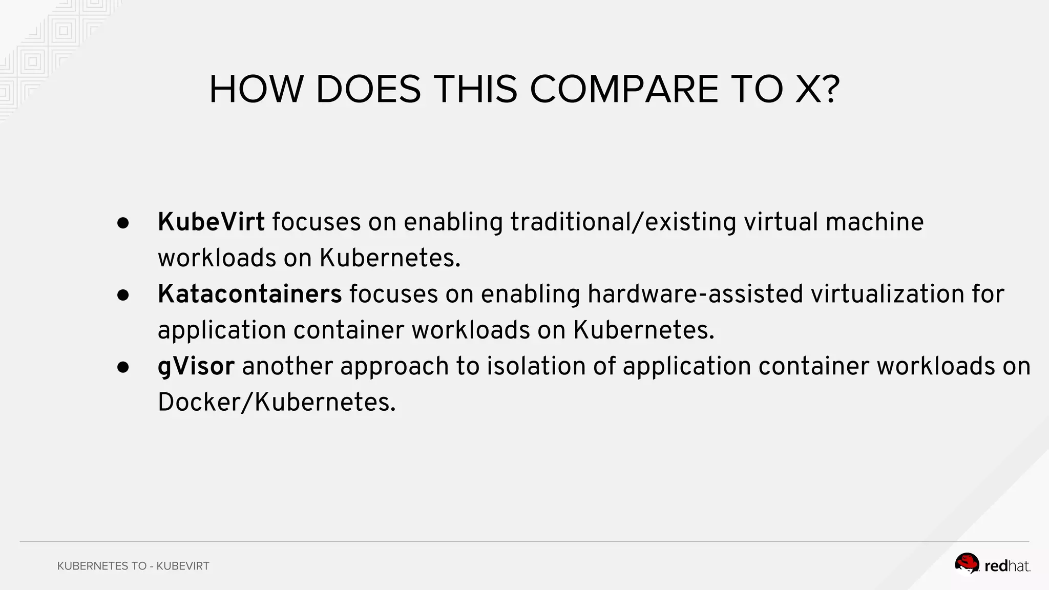 ● KubeVirt focuses on enabling traditional/existing virtual machine
workloads on Kubernetes.
● Katacontainers focuses on enabling hardware-assisted virtualization for
application container workloads on Kubernetes.
● gVisor another approach to isolation of application container workloads on
Docker/Kubernetes.
 