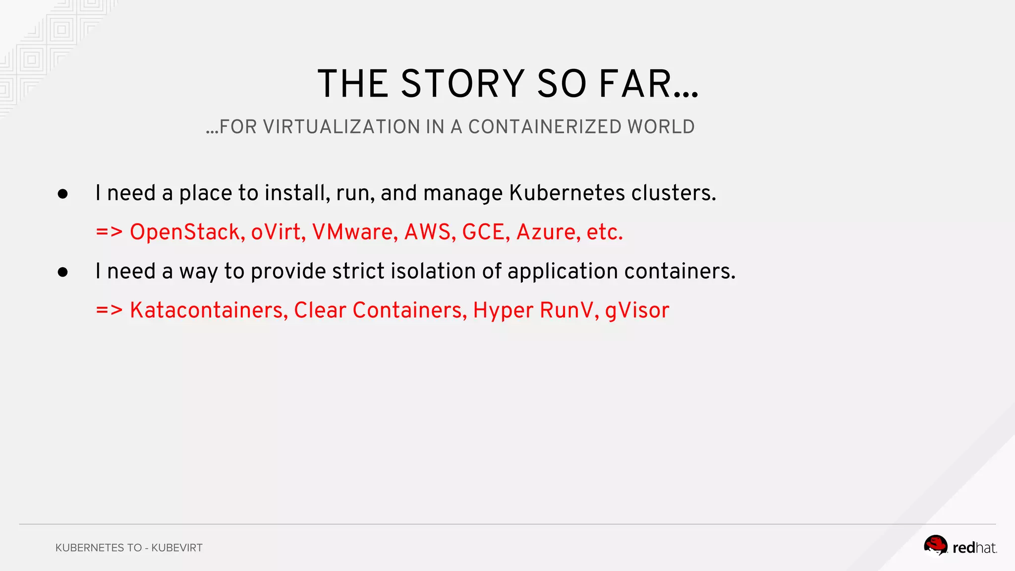 THE STORY SO FAR...
● I need a place to install, run, and manage Kubernetes clusters.
=> OpenStack, oVirt, VMware, AWS, GCE, Azure, etc.
● I need a way to provide strict isolation of application containers.
=> Katacontainers, Clear Containers, Hyper RunV, gVisor
...FOR VIRTUALIZATION IN A CONTAINERIZED WORLD
 