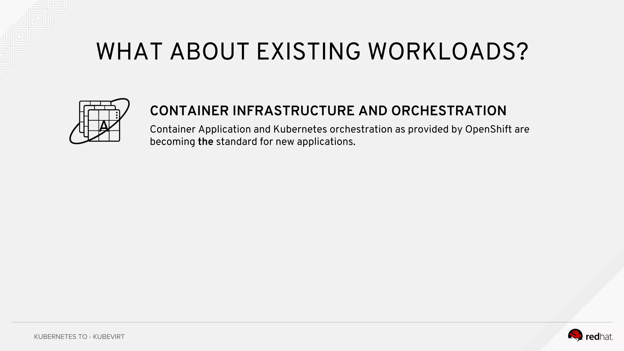 WHAT ABOUT EXISTING WORKLOADS?
CONTAINER INFRASTRUCTURE AND ORCHESTRATION
Container Application and Kubernetes orchestration as provided by OpenShift are
becoming the standard for new applications.
 