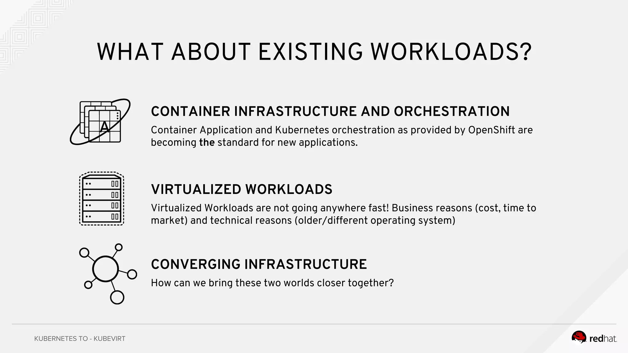 WHAT ABOUT EXISTING WORKLOADS?
CONTAINER INFRASTRUCTURE AND ORCHESTRATION
Container Application and Kubernetes orchestration as provided by OpenShift are
becoming the standard for new applications.
VIRTUALIZED WORKLOADS
Virtualized Workloads are not going anywhere fast! Business reasons (cost, time to
market) and technical reasons (older/different operating system)
CONVERGING INFRASTRUCTURE
How can we bring these two worlds closer together?
 