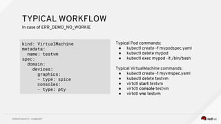 TYPICAL WORKFLOW
kind: VirtualMachine
metadata:
name: testvm
spec:
domain:
devices:
graphics:
- type: spice
consoles:
- type: pty
In case of ERR_DEMO_NO_WORKIE
Typical Pod commands:
● kubectl create -f mypodspec.yaml
● kubectl delete mypod
● kubectl exec mypod -it /bin/bash
Typical VirtualMachine commands:
● kubectl create -f myvmspec.yaml
● kubectl delete testvm
● virtctl start testvm
● virtctl console testvm
● virtctl vnc testvm
 