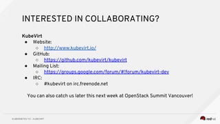 INTERESTED IN COLLABORATING?
KubeVirt
● Website:
○ http://www.kubevirt.io/
● GitHub:
○ https://github.com/kubevirt/kubevirt
● Mailing List:
○ https://groups.google.com/forum/#!forum/kubevirt-dev
● IRC:
○ #kubevirt on irc.freenode.net
You can also catch us later this next week at OpenStack Summit Vancouver!
 