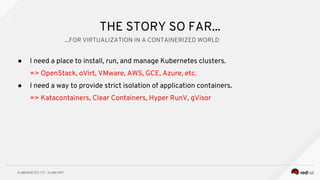 THE STORY SO FAR...
● I need a place to install, run, and manage Kubernetes clusters.
=> OpenStack, oVirt, VMware, AWS, GCE, Azure, etc.
● I need a way to provide strict isolation of application containers.
=> Katacontainers, Clear Containers, Hyper RunV, gVisor
...FOR VIRTUALIZATION IN A CONTAINERIZED WORLD
 