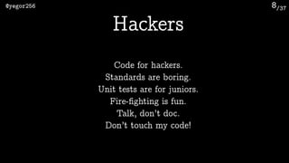 /37@yegor256 8
Hackers
Code for hackers.
Standards are boring.
Unit tests are for juniors.
Fire-ﬁghting is fun.
Talk, don’t doc.
Don’t touch my code!
 