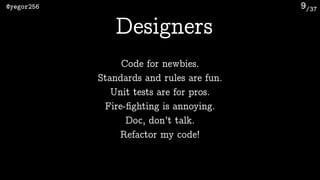 /37@yegor256 9
Designers
Code for newbies.
Standards and rules are fun.
Unit tests are for pros.
Fire-ﬁghting is annoying.
Doc, don’t talk.
Refactor my code!
 