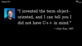 /42@yegor256 24
“I invented the term object-
oriented, and I can tell you I
did not have C++ in mind.”
—Alan Kay, 1997
 