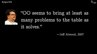 /42@yegor256 5
“OO seems to bring at least as
many problems to the table as
it solves.”
—Jeﬀ Atwood, 2007
 
