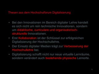 Thesen aus dem Hochschulforum Digitalisierung
• Bei den Innovationen im Bereich digitaler Lehre handelt
es sich nicht um rein technische Innovationen, sondern
um didaktische, curriculare und organisatorisch-
strukturelle Innovationen.
• Erst Kollaboration ist der Schlüssel zur erfolgreichen
Digitalisierung der Hochschullehre.
• Der Einsatz digitaler Medien trägt zur Verbesserung der
Hochschullehre bei.
• Digitalisierung schafft nicht nur neue virtuelle Lernräume,
sondern verändert auch bestehende physische Lernorte.
11
 