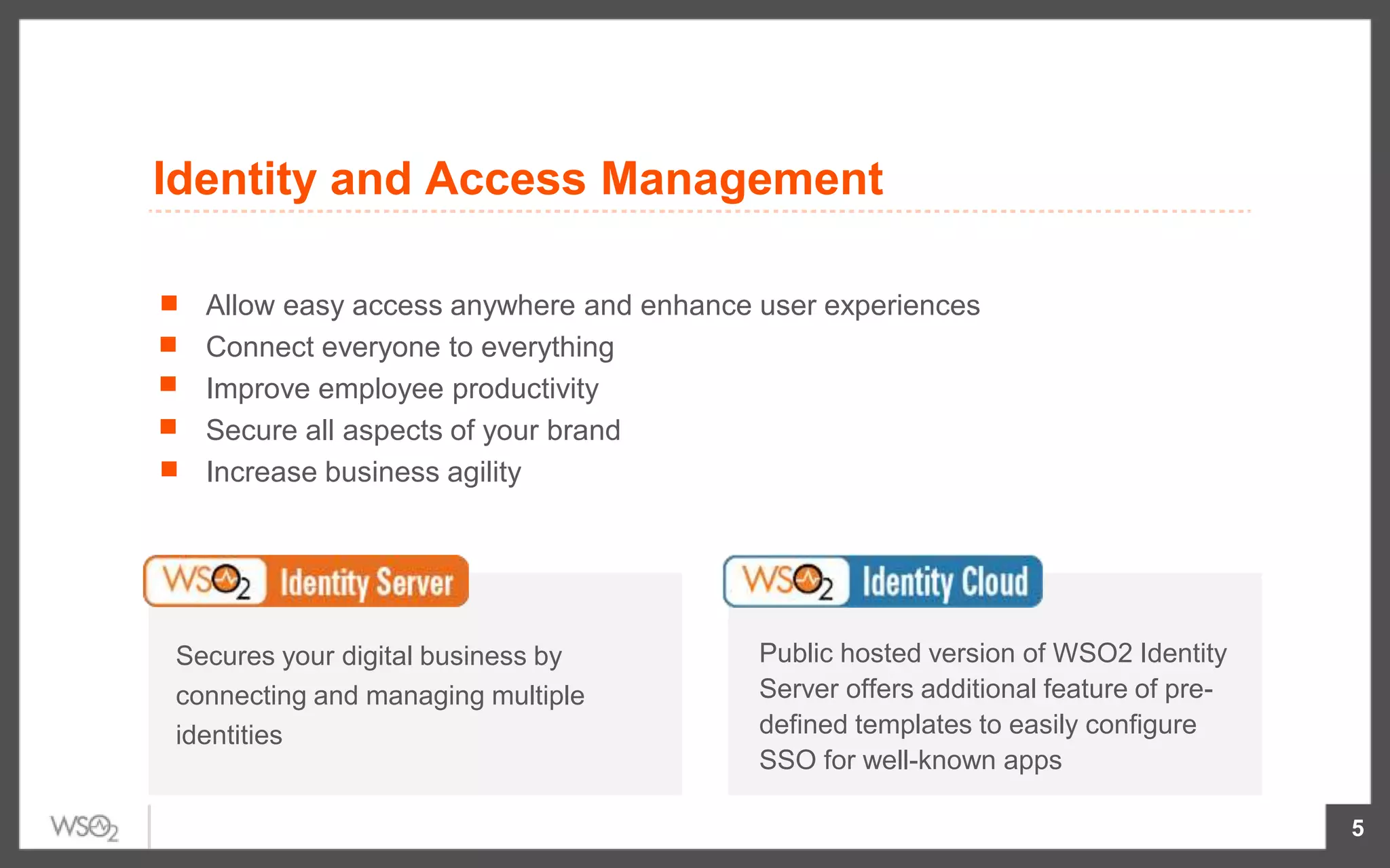 5
Allow easy access anywhere and enhance user experiences
Connect everyone to everything
Improve employee productivity
Secure all aspects of your brand
Increase business agility
Secures your digital business by
connecting and managing multiple
identities
Public hosted version of WSO2 Identity
Server offers additional feature of pre-
defined templates to easily configure
SSO for well-known apps
Identity and Access Management
 