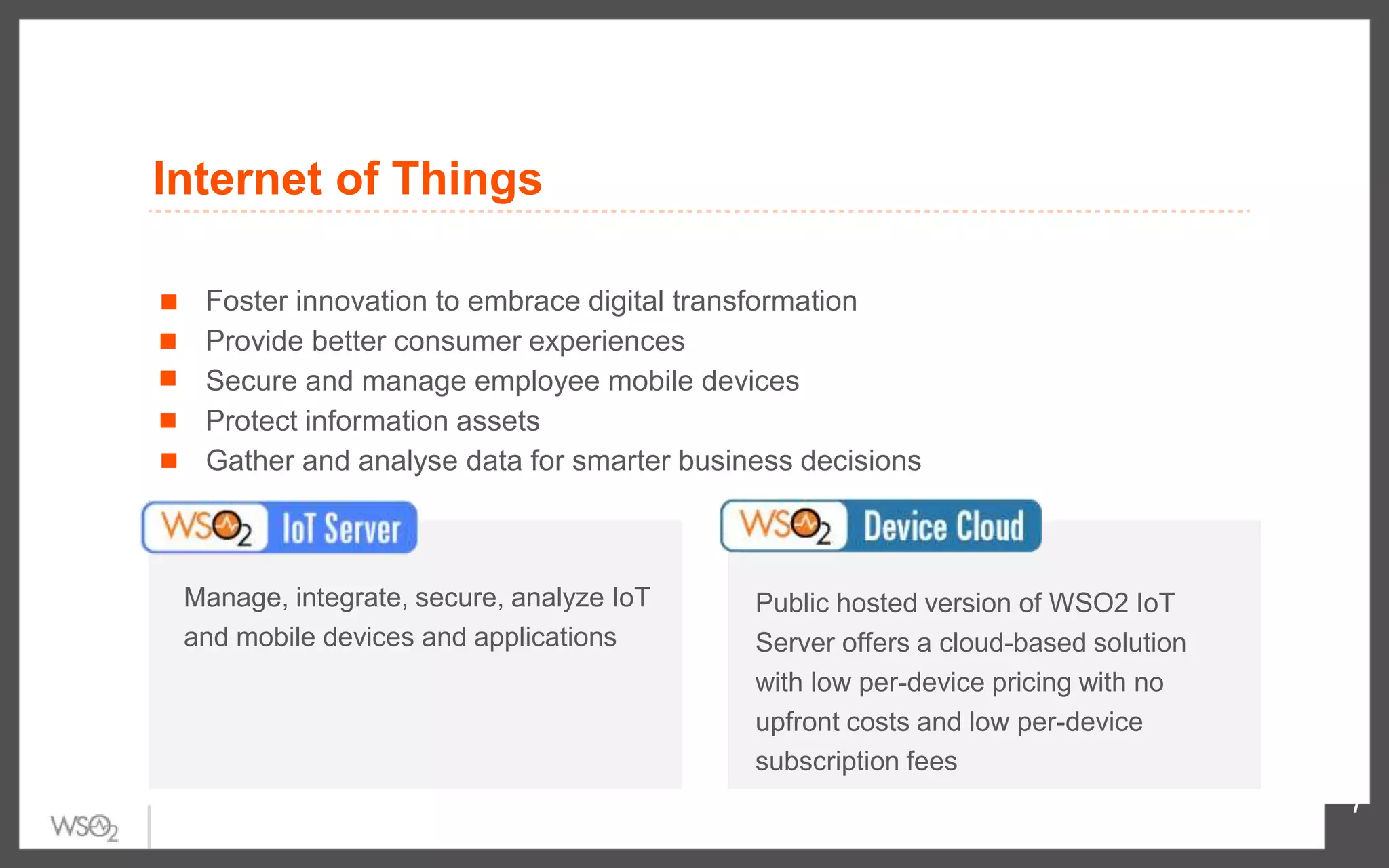 7
Manage, integrate, secure, analyze IoT
and mobile devices and applications
Public hosted version of WSO2 IoT
Server offers a cloud-based solution
with low per-device pricing with no
upfront costs and low per-device
subscription fees
Foster innovation to embrace digital transformation
Provide better consumer experiences
Secure and manage employee mobile devices
Protect information assets
Gather and analyse data for smarter business decisions
Internet of Things
 