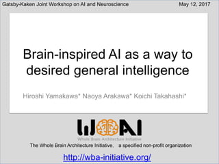 http://wba-initiative.org/
The Whole Brain Architecture Initiative， a specified non-profit organization
Hiroshi Yamakawa* Naoya Arakawa* Koichi Takahashi*
Brain-inspired AI as a way to
desired general intelligence
May 12, 2017Gatsby-Kaken Joint Workshop on AI and Neuroscience
http://wba-initiative.org/
 