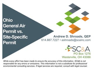 Ohio
GeneralAir
Permit vs.
Site-Specific
Permit
Andrew D. Shroads, QEP
614.887.7227 • ashroads@scainc.com
PO Box 1276
Westerville, OH 43086
While every effort has been made to ensure the accuracy of this information, SC&A is not
responsible for any errors or omissions. This information is not a substitute for professional
environmental consulting services. If legal services are required, consult with legal counsel.
 