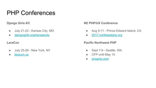 PHP Conferences
Django Girls KC
● July 21-22 - Kansas City, MO
● djangogirls.org/kansascity
LaraCon
● July 25-26 - New York, NY
● laracon.us
NE PHP/UX Conference
● Aug 9-11 - Prince Edward Island, CA
● 2017.northeastphp.org
Pacific Northwest PHP
● Sept 7-9 - Seattle, WA
● CFP until May 15
● pnwphp.com
 