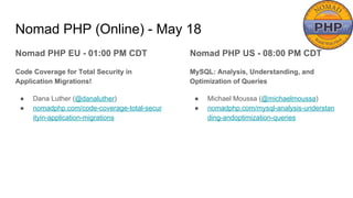 Nomad PHP (Online) - May 18
Nomad PHP EU - 01:00 PM CDT
Code Coverage for Total Security in
Application Migrations!
● Dana Luther (@danaluther)
● nomadphp.com/code-coverage-total-secur
ityin-application-migrations
Nomad PHP US - 08:00 PM CDT
MySQL: Analysis, Understanding, and
Optimization of Queries
● Michael Moussa (@michaelmoussa)
● nomadphp.com/mysql-analysis-understan
ding-andoptimization-queries
 