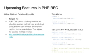 Upcoming Features in PHP RFC
Allow Abstract Function Override
● Target: 7.2
● tl;dr: One cannot currently override an
inherited abstract method from an abstract
class; but one can override an inherited
method from a parent class. This allows
for abstract method override
● wiki.php.net/rfc/allow-abstract-function-ove
rride
This Works
class A {
function bar(stdClass $x){}
}
class B extends A {
function bar($x): stdClass{}
}
This Does Not Work, But Will in 7.2
abstract class A {
abstract function bar(stdClass $x);
}
abstract class B extends A {
abstract function bar($x): stdClass;
}
class C extends B {
function bar($x): stdClass{}
}
// Fatal error: Can't inherit abstract function
A::bar()
// (previously declared abstract in B)
 