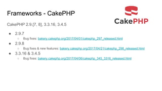 Frameworks - CakePHP
CakePHP 2.9.[7, 8], 3.3.16, 3.4.5
● 2.9.7
○ Bug fixes: bakery.cakephp.org/2017/04/01/cakephp_297_released.html
● 2.9.8
○ Bug fixes & new features: bakery.cakephp.org/2017/04/21/cakephp_298_released.html
● 3.3.16 & 3.4.5
○ Bug fixes: bakery.cakephp.org/2017/04/06/cakephp_345_3316_released.html
 