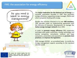 This project has received funding from the
European Union’s Horizon 2020 research and
innovation programme under grant agreement N°
693845
The Italian Federation for the Rational use of Energy is a
no-profit association founded in 1987 that promotes
energy efficiency, supporting energy manager, ESCOs and
other companies dealing with energy.
Besides the activities directed to its over 400 members,
FIRE operates under an implementing agreement with
the Ministry of Economic Development to manage the
Italian energy manager network since 1992.
In order to promote energy efficiency FIRE cooperates
and deals with public authorities, energy technology and
service companies, consultants, medium and large
consumers, universities and associations to promote best
practices and improve the legislation.
FIRE manages SECEM - an accredited body - to certify the
Energy management experts according to the standard
UNI CEI 11339.
FIRE:	the	association	for	energy	efficiency
www.fire-italia.org
 