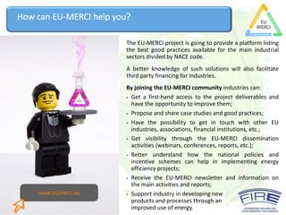 This project has received funding from the
European Union’s Horizon 2020 research and
innovation programme under grant agreement N°
693845
How	can	EU-MERCI	help	you?
The EU-MERCI project is going to provide a platform listing
the best good practices available for the main industrial
sectors divided by NACE code.
A better knowledge of such solutions will also facilitate
third party financing for industries.
By joining the EU-MERCI community industries can:
Get a first-hand access to the project deliverables and
have the opportunity to improve them;
Propose and share case studies and good practices;
Have the possibility to get in touch with other EU
industries, associations, financial institutions, etc.;
Get visibility through the EU-MERCI dissemination
activities (webinars, conferences, reports, etc.);
Better understand how the national policies and
incentive schemes can help in implementing energy
efficiency projects;
Receive the EU-MERCI newsletter and information on
the main activities and reports;
Support	industry	in	developing	new	
products	and	processes	through	an	
improved	use	of	energy.
www.eumerci.eu
 