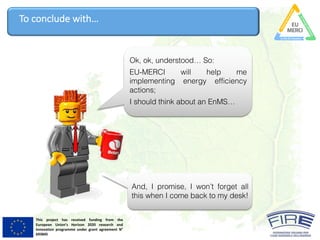 This project has received funding from the
European Union’s Horizon 2020 research and
innovation programme under grant agreement N°
693845
To	conclude	with…
Ok, ok, understood… So:
EU-MERCI will help me
implementing energy efficiency
actions;
I should think about an EnMS…
And, I promise, I won’t forget all
this when I come back to my desk!
 
